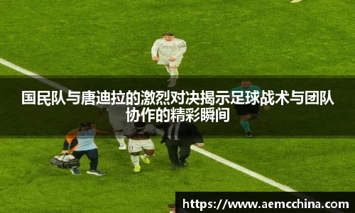 国民队与唐迪拉的激烈对决揭示足球战术与团队协作的精彩瞬间