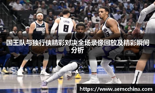 国王队与独行侠精彩对决全场录像回放及精彩瞬间分析