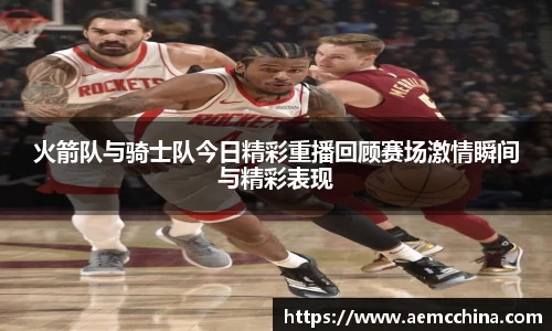 火箭队与骑士队今日精彩重播回顾赛场激情瞬间与精彩表现