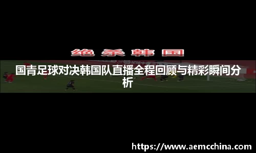 国青足球对决韩国队直播全程回顾与精彩瞬间分析
