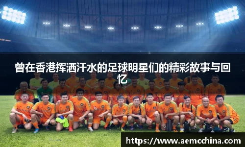 曾在香港挥洒汗水的足球明星们的精彩故事与回忆