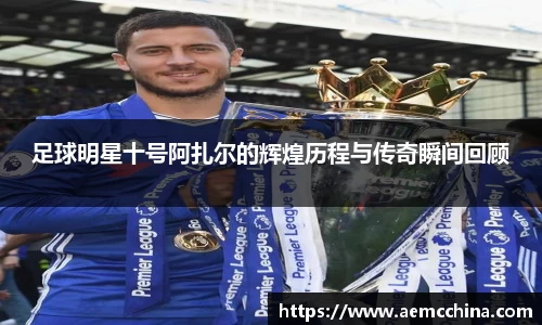 足球明星十号阿扎尔的辉煌历程与传奇瞬间回顾