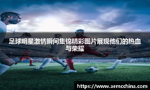 足球明星激情瞬间集锦精彩图片展现他们的热血与荣耀