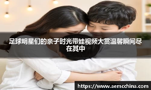 足球明星们的亲子时光带娃视频大赏温馨瞬间尽在其中